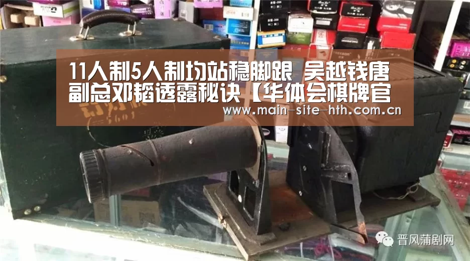 11人制5人制均站稳脚跟 吴越钱唐副总邓韬透露秘诀【华体会棋牌官网】
